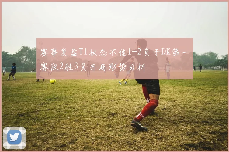 赛事复盘T1状态不佳1-2负于DK第一赛段2胜3负开局形势分析
