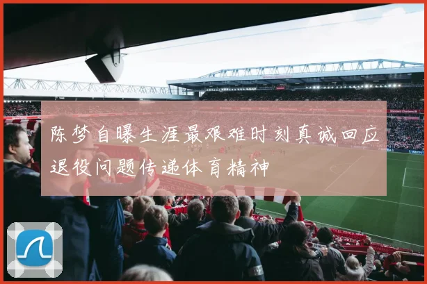 陈梦自曝生涯最艰难时刻真诚回应退役问题传递体育精神