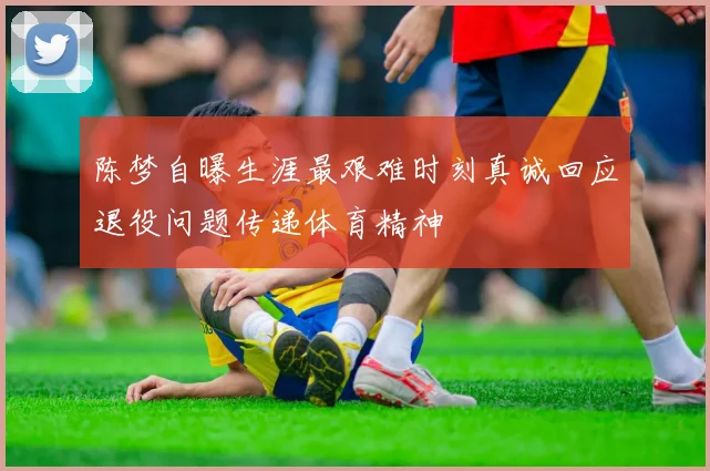 陈梦自曝生涯最艰难时刻真诚回应退役问题传递体育精神